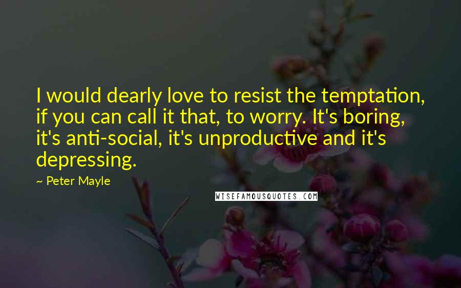 Peter Mayle quotes: I would dearly love to resist the temptation, if you can call it that, to worry. It's boring, it's anti-social, it's unproductive and it's depressing.