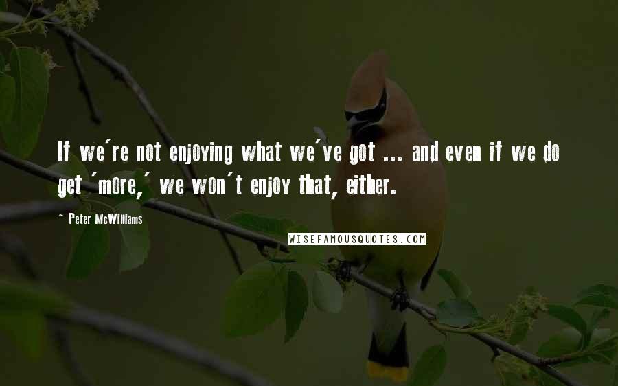 Peter McWilliams quotes: If we're not enjoying what we've got ... and even if we do get 'more,' we won't enjoy that, either.