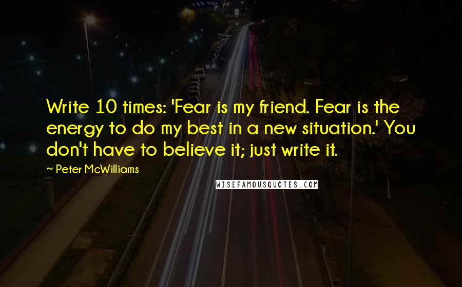 Peter McWilliams quotes: Write 10 times: 'Fear is my friend. Fear is the energy to do my best in a new situation.' You don't have to believe it; just write it.