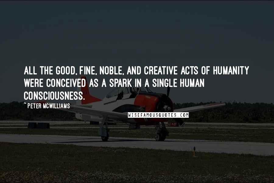 Peter McWilliams quotes: All the good, fine, noble, and creative acts of humanity were conceived as a spark in a single human consciousness.
