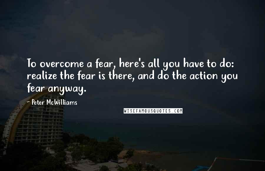 Peter McWilliams quotes: To overcome a fear, here's all you have to do: realize the fear is there, and do the action you fear anyway.