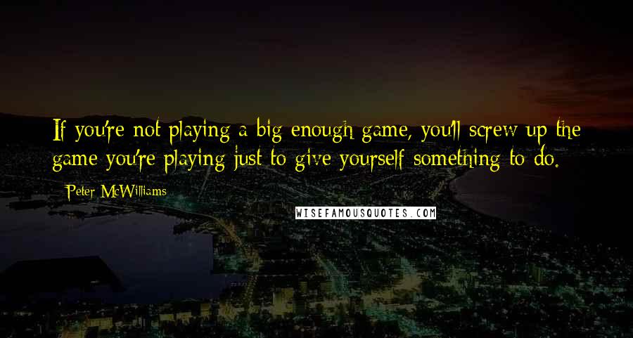 Peter McWilliams quotes: If you're not playing a big enough game, you'll screw up the game you're playing just to give yourself something to do.