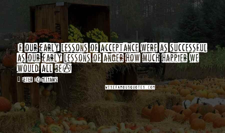Peter McWilliams quotes: If our early lessons of acceptance were as successful as our early lessons of anger how much happier we would all be.