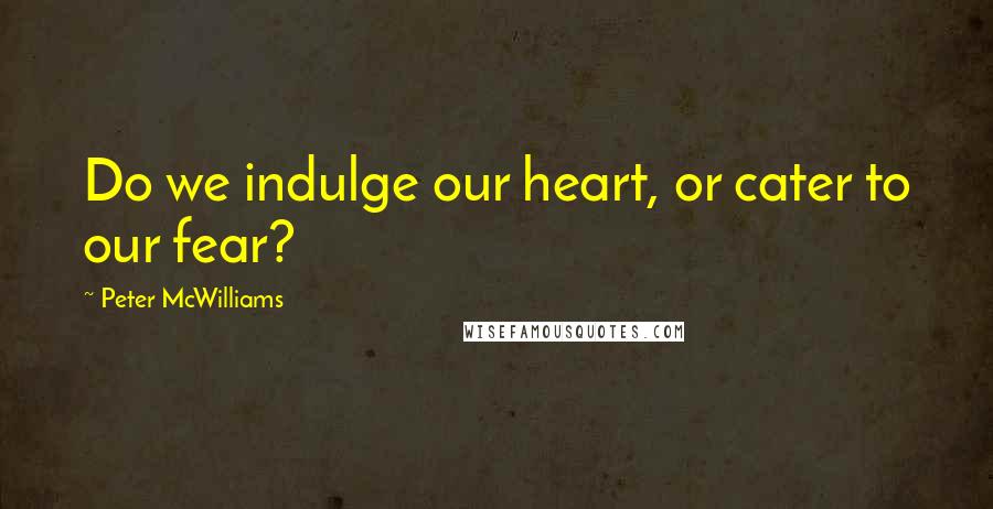 Peter McWilliams quotes: Do we indulge our heart, or cater to our fear?