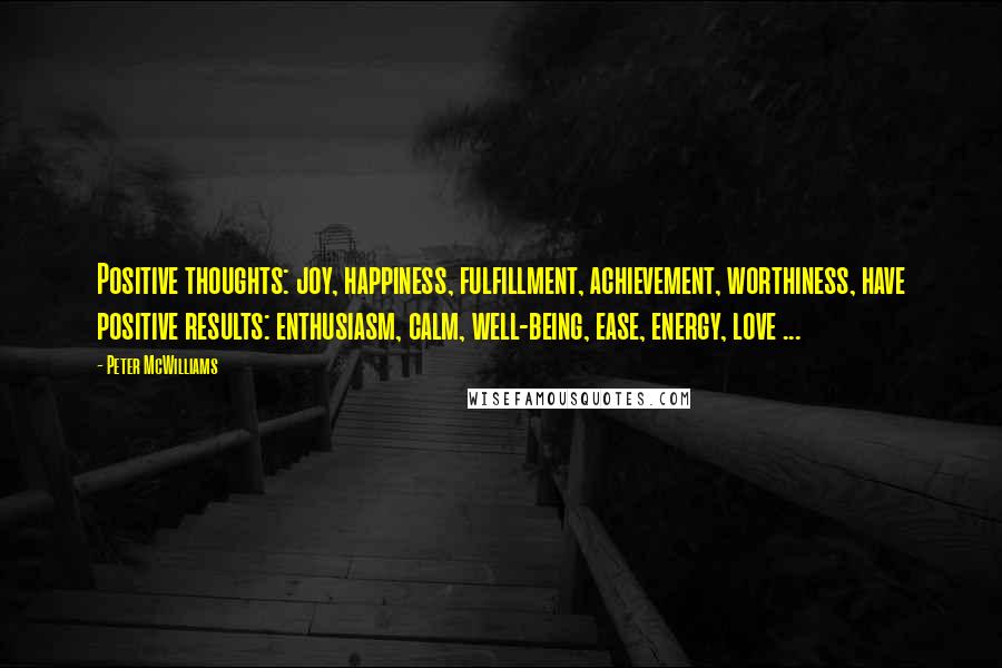 Peter McWilliams quotes: Positive thoughts: joy, happiness, fulfillment, achievement, worthiness, have positive results: enthusiasm, calm, well-being, ease, energy, love ... Peter McWilliams quotes: Positive thoughts: joy, happiness, fulfillment, achievement, worthiness, have positive results: enthusiasm, calm, well-being, ease, energy, love ...