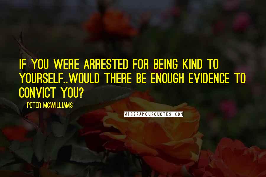 Peter McWilliams quotes: If you were arrested for being kind to yourself..would there be enough evidence to convict you?