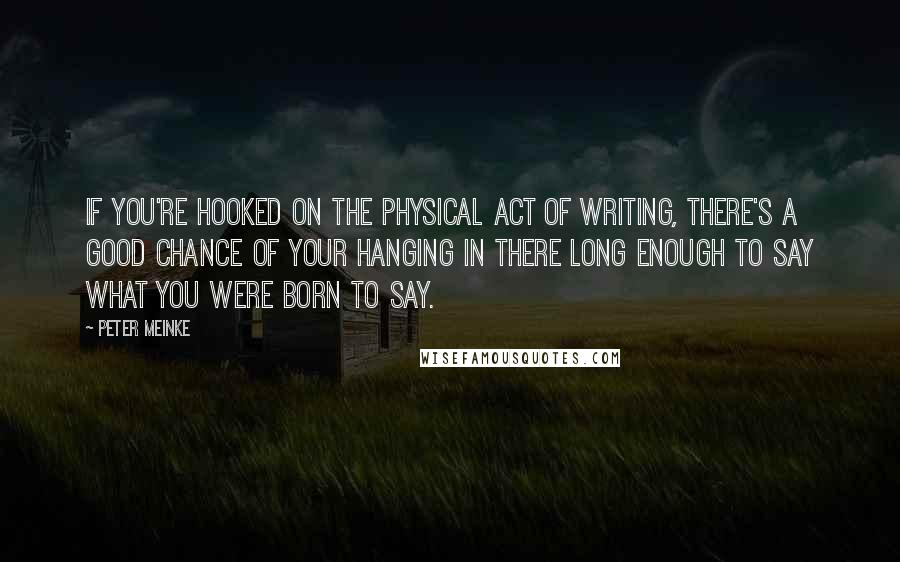 Peter Meinke quotes: If you're hooked on the physical act of writing, there's a good chance of your hanging in there long enough to say what you were born to say.