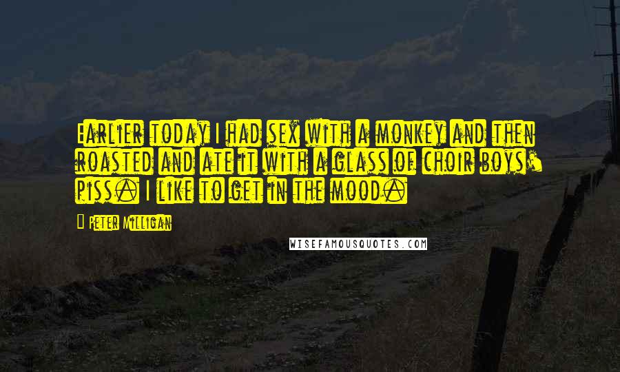 Peter Milligan quotes: Earlier today I had sex with a monkey and then roasted and ate it with a glass of choir boys' piss. I like to get in the mood. Peter Milligan quotes: Earlier today I had sex with a monkey and then roasted and ate it with a glass of choir boys' piss. I like to get in the mood.