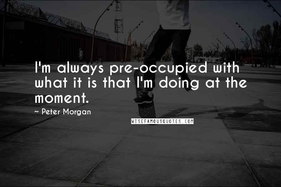 Peter Morgan quotes: I'm always pre-occupied with what it is that I'm doing at the moment.