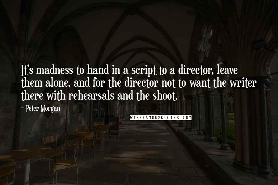 Peter Morgan quotes: It's madness to hand in a script to a director, leave them alone, and for the director not to want the writer there with rehearsals and the shoot.