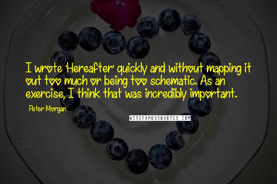 Peter Morgan quotes: I wrote 'Hereafter' quickly and without mapping it out too much or being too schematic. As an exercise, I think that was incredibly important.