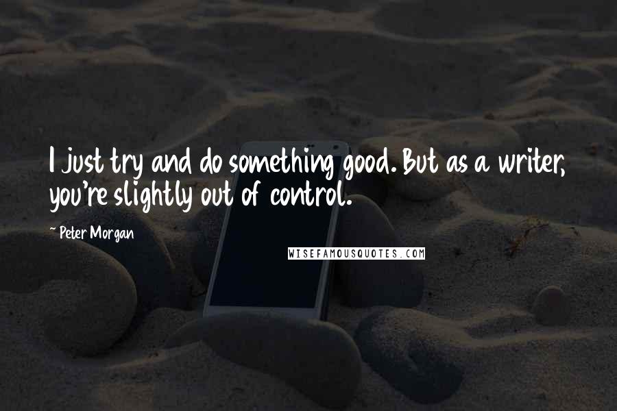 Peter Morgan quotes: I just try and do something good. But as a writer, you're slightly out of control.
