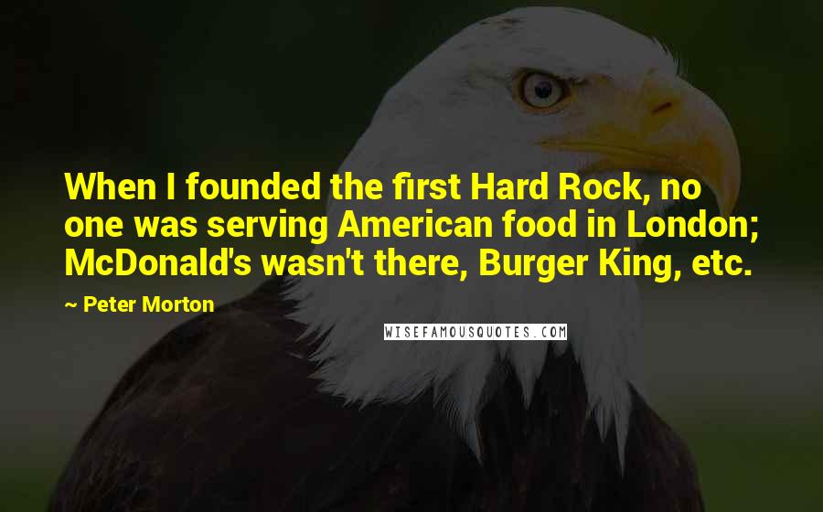 Peter Morton quotes: When I founded the first Hard Rock, no one was serving American food in London; McDonald's wasn't there, Burger King, etc.