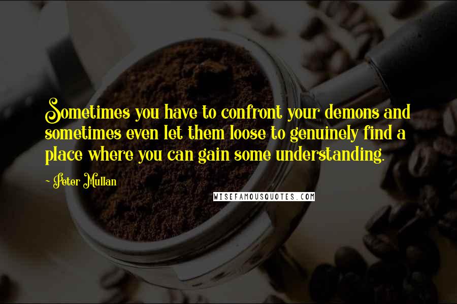 Peter Mullan quotes: Sometimes you have to confront your demons and sometimes even let them loose to genuinely find a place where you can gain some understanding.