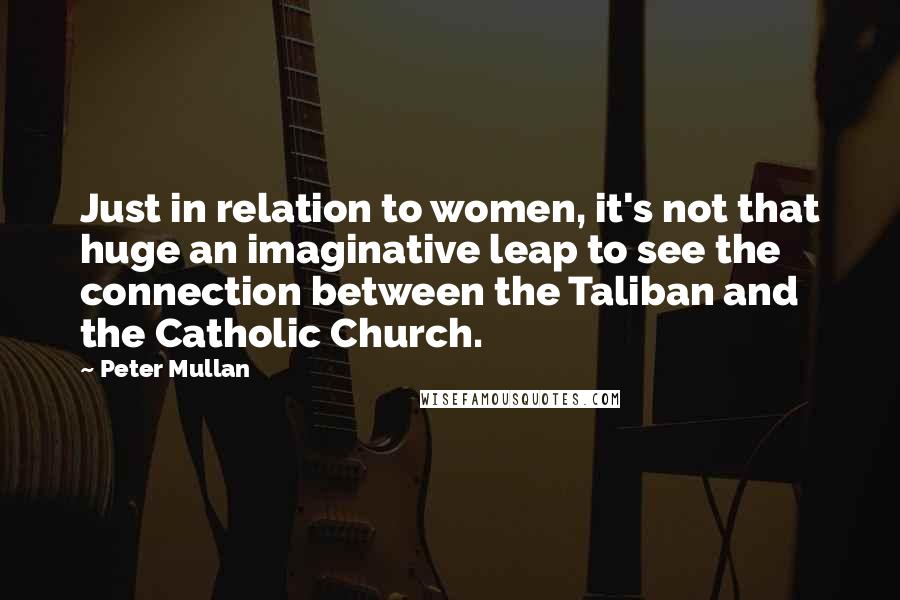 Peter Mullan quotes: Just in relation to women, it's not that huge an imaginative leap to see the connection between the Taliban and the Catholic Church.