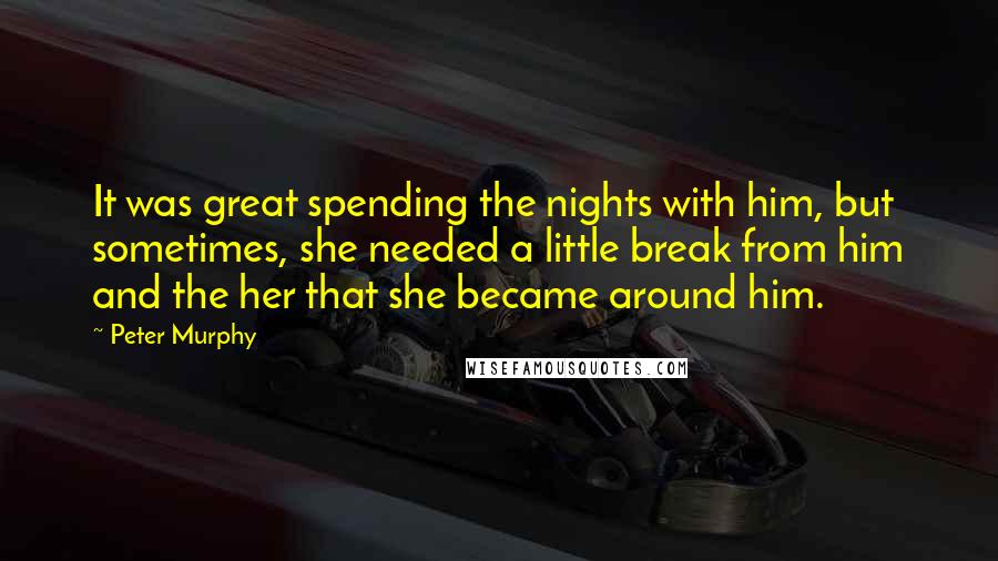 Peter Murphy quotes: It was great spending the nights with him, but sometimes, she needed a little break from him and the her that she became around him. Peter Murphy quotes: It was great spending the nights with him, but sometimes, she needed a little break from him and the her that she became around him.
