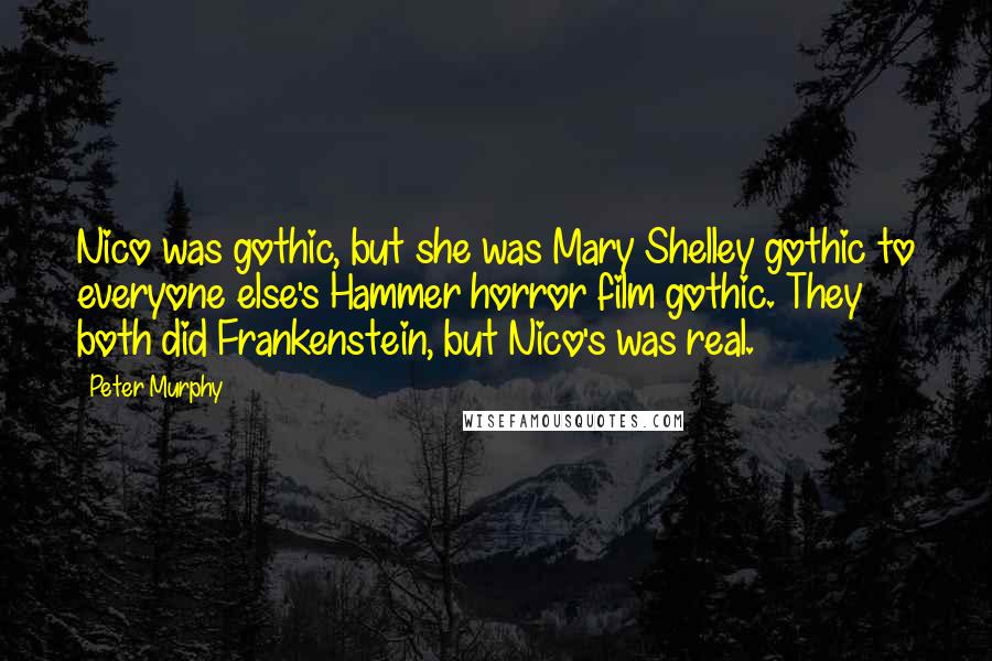 Peter Murphy quotes: Nico was gothic, but she was Mary Shelley gothic to everyone else's Hammer horror film gothic. They both did Frankenstein, but Nico's was real. Peter Murphy quotes: Nico was gothic, but she was Mary Shelley gothic to everyone else's Hammer horror film gothic. They both did Frankenstein, but Nico's was real.