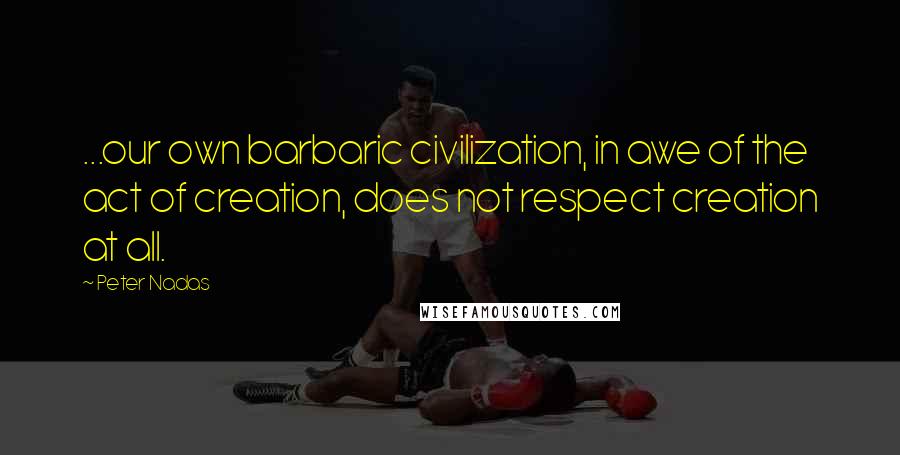 Peter Nadas quotes: ...our own barbaric civilization, in awe of the act of creation, does not respect creation at all.