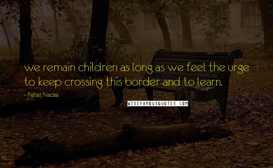 Peter Nadas quotes: we remain children as long as we feel the urge to keep crossing this border and to learn.