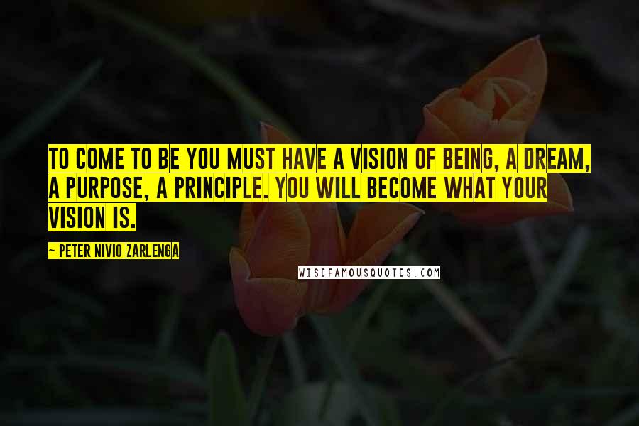 Peter Nivio Zarlenga quotes: To come to be you must have a vision of Being, a Dream, a Purpose, a Principle. You will become what your vision is. Peter Nivio Zarlenga quotes: To come to be you must have a vision of Being, a Dream, a Purpose, a Principle. You will become what your vision is.