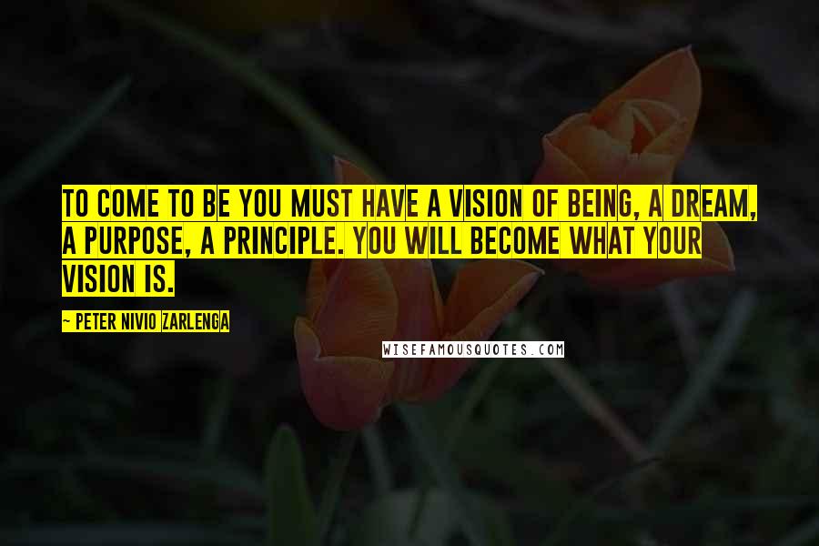 Peter Nivio Zarlenga quotes: To come to be you must have a vision of Being, a Dream, a Purpose, a Principle. You will become what your vision is.