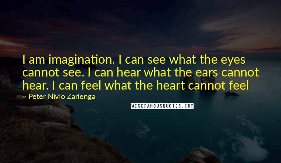 Peter Nivio Zarlenga quotes: I am imagination. I can see what the eyes cannot see. I can hear what the ears cannot hear. I can feel what the heart cannot feel Peter Nivio Zarlenga quotes: I am imagination. I can see what the eyes cannot see. I can hear what the ears cannot hear. I can feel what the heart cannot feel