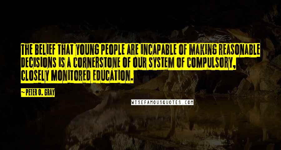 Peter O. Gray quotes: The belief that young people are incapable of making reasonable decisions is a cornerstone of our system of compulsory, closely monitored education. Peter O. Gray quotes: The belief that young people are incapable of making reasonable decisions is a cornerstone of our system of compulsory, closely monitored education.