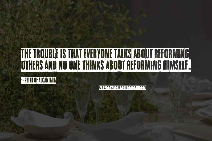 Peter Of Alcantara quotes: The trouble is that everyone talks about reforming others and no one thinks about reforming himself.