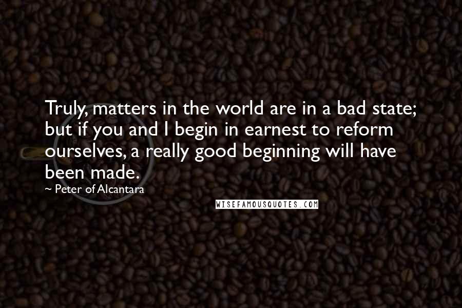 Peter Of Alcantara quotes: Truly, matters in the world are in a bad state; but if you and I begin in earnest to reform ourselves, a really good beginning will have been made.