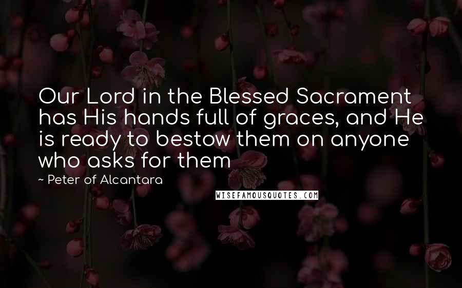 Peter Of Alcantara quotes: Our Lord in the Blessed Sacrament has His hands full of graces, and He is ready to bestow them on anyone who asks for them