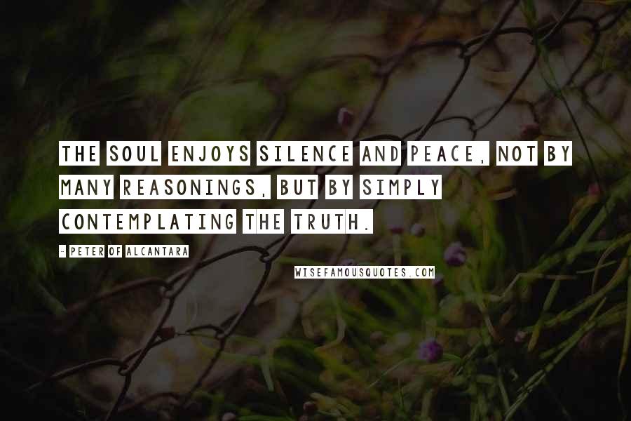Peter Of Alcantara quotes: The soul enjoys silence and peace, not by many reasonings, but by simply contemplating the truth.