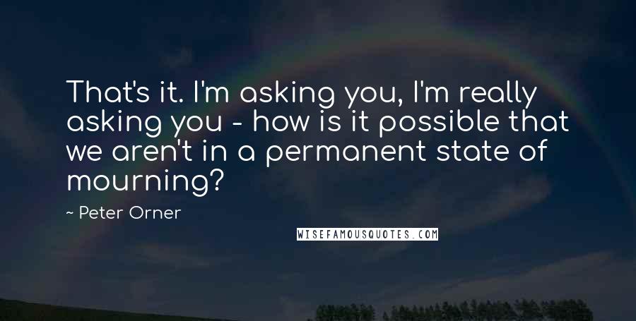 Peter Orner quotes: That's it. I'm asking you, I'm really asking you - how is it possible that we aren't in a permanent state of mourning? Peter Orner quotes: That's it. I'm asking you, I'm really asking you - how is it possible that we aren't in a permanent state of mourning?