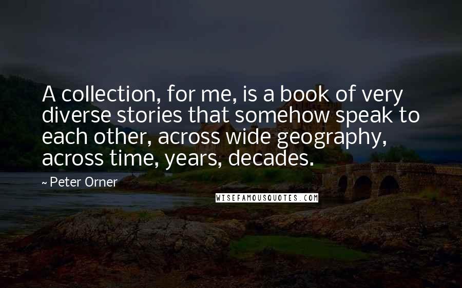 Peter Orner quotes: A collection, for me, is a book of very diverse stories that somehow speak to each other, across wide geography, across time, years, decades. Peter Orner quotes: A collection, for me, is a book of very diverse stories that somehow speak to each other, across wide geography, across time, years, decades.