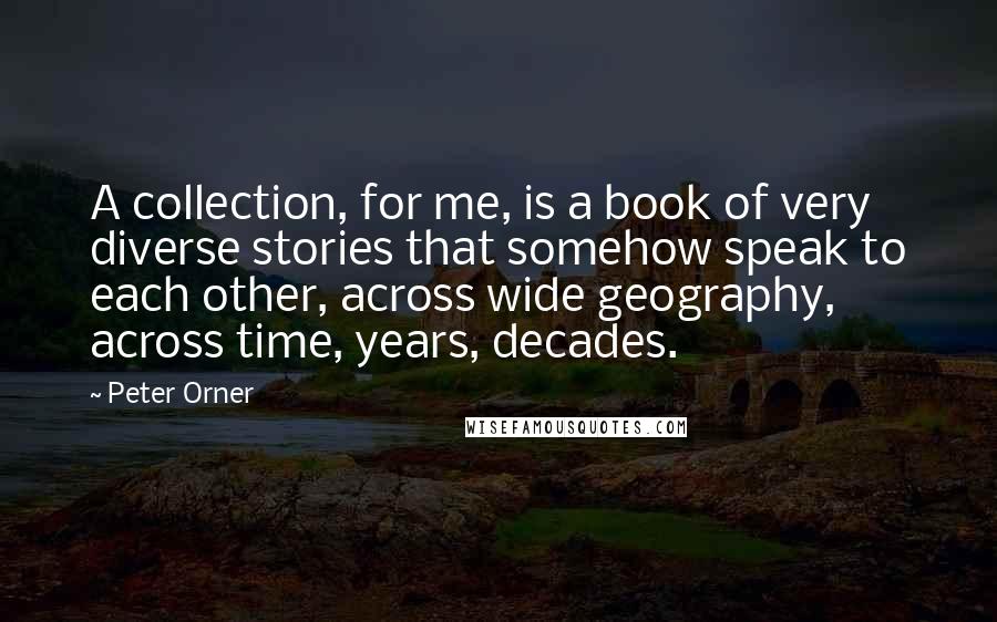 Peter Orner quotes: A collection, for me, is a book of very diverse stories that somehow speak to each other, across wide geography, across time, years, decades.