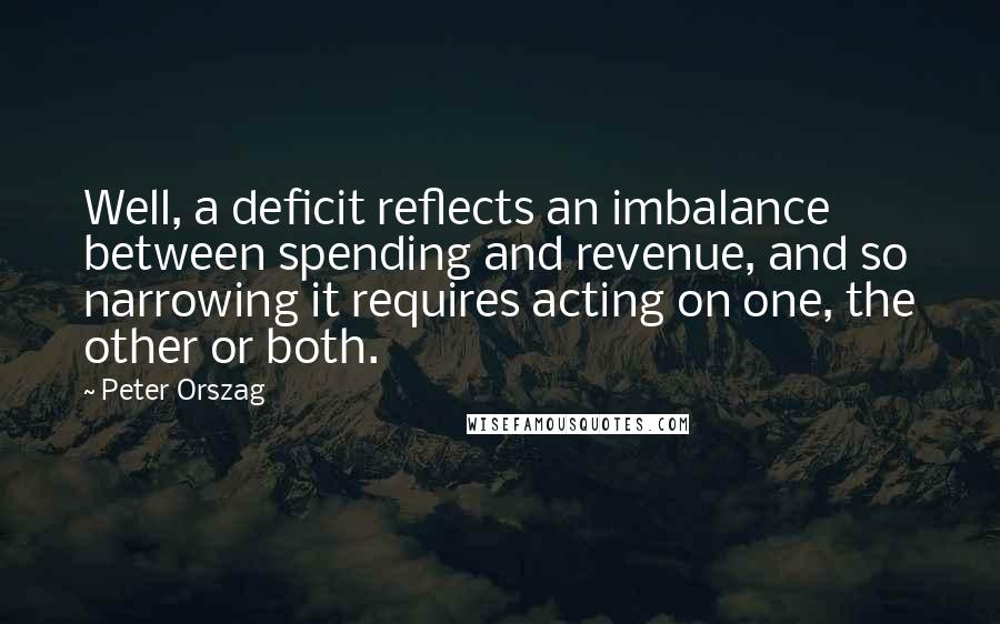 Peter Orszag quotes: Well, a deficit reflects an imbalance between spending and revenue, and so narrowing it requires acting on one, the other or both. Peter Orszag quotes: Well, a deficit reflects an imbalance between spending and revenue, and so narrowing it requires acting on one, the other or both.
