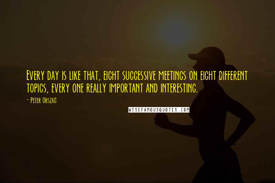 Peter Orszag quotes: Every day is like that, eight successive meetings on eight different topics, every one really important and interesting. Peter Orszag quotes: Every day is like that, eight successive meetings on eight different topics, every one really important and interesting.