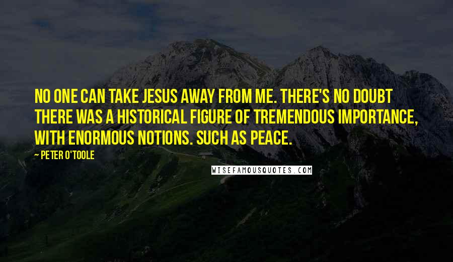 Peter O'Toole quotes: No one can take Jesus away from me. There's no doubt there was a historical figure of tremendous importance, with enormous notions. Such as peace.