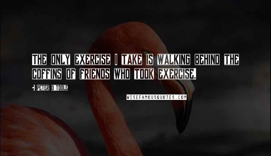 Peter O'Toole quotes: The only exercise I take is walking behind the coffins of friends who took exercise.