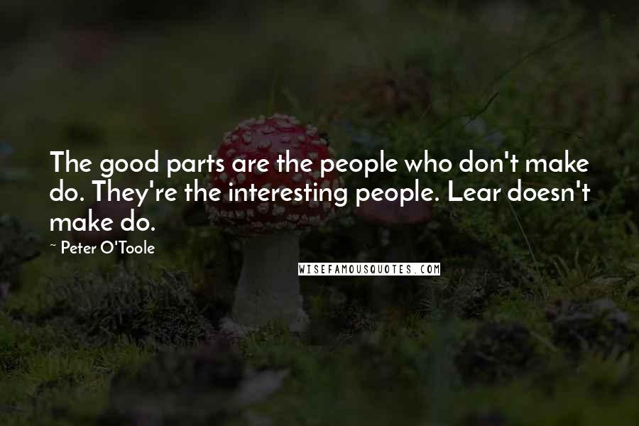 Peter O'Toole quotes: The good parts are the people who don't make do. They're the interesting people. Lear doesn't make do.