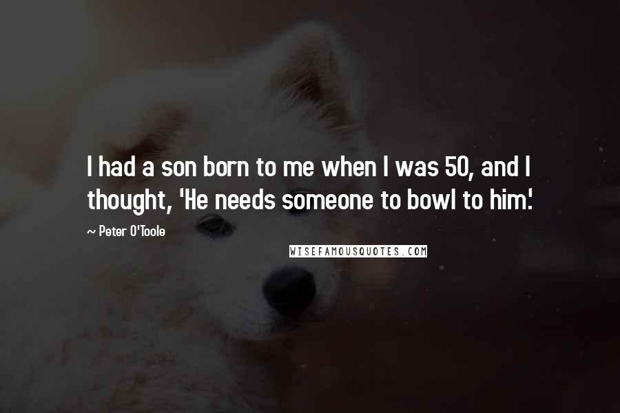 Peter O'Toole quotes: I had a son born to me when I was 50, and I thought, 'He needs someone to bowl to him.'