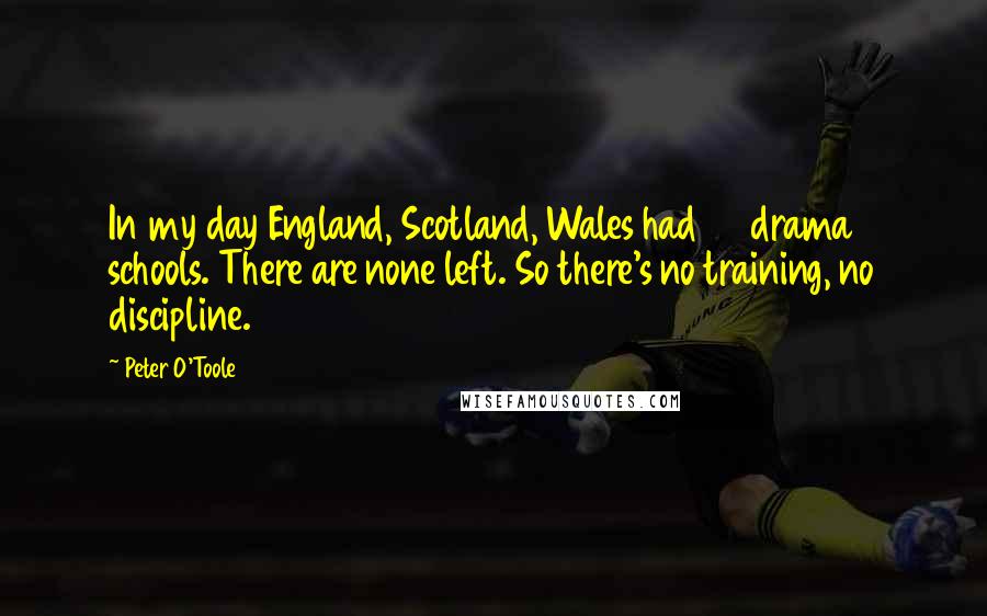 Peter O'Toole quotes: In my day England, Scotland, Wales had 80 drama schools. There are none left. So there's no training, no discipline.