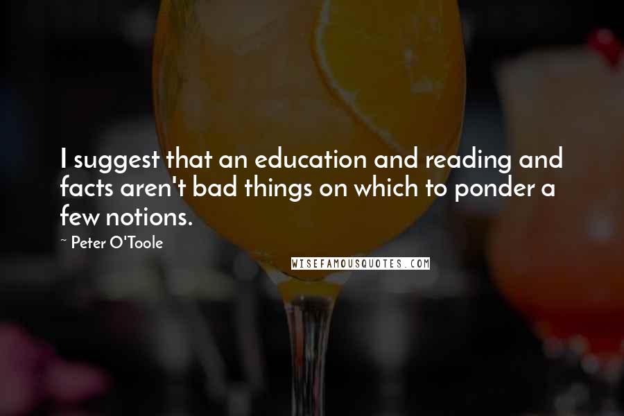 Peter O'Toole quotes: I suggest that an education and reading and facts aren't bad things on which to ponder a few notions.