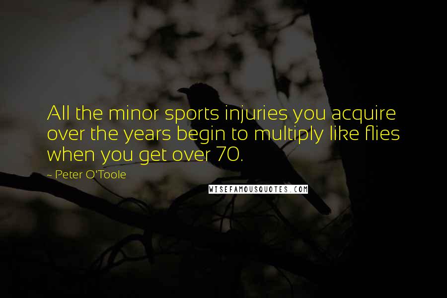 Peter O'Toole quotes: All the minor sports injuries you acquire over the years begin to multiply like flies when you get over 70.