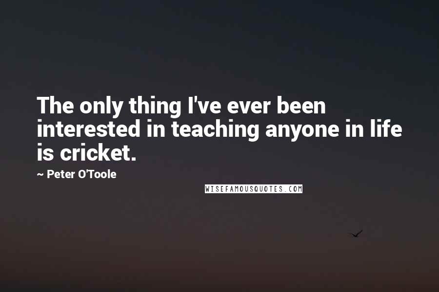 Peter O'Toole quotes: The only thing I've ever been interested in teaching anyone in life is cricket.