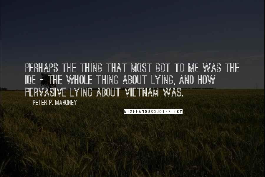 Peter P. Mahoney quotes: Perhaps the thing that most got to me was the ide - the whole thing about lying, and how pervasive lying about Vietnam was.