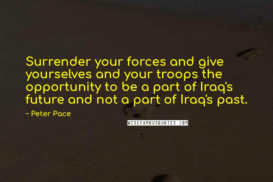 Peter Pace quotes: Surrender your forces and give yourselves and your troops the opportunity to be a part of Iraq's future and not a part of Iraq's past.