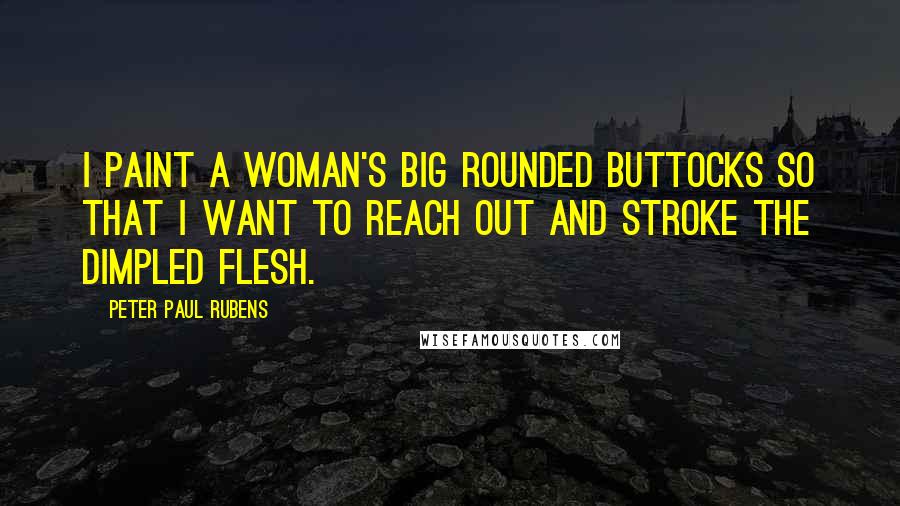 Peter Paul Rubens quotes: I paint a woman's big rounded buttocks so that I want to reach out and stroke the dimpled flesh.