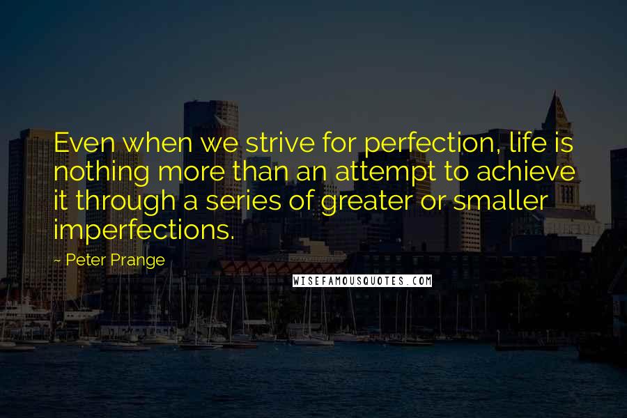 Peter Prange quotes: Even when we strive for perfection, life is nothing more than an attempt to achieve it through a series of greater or smaller imperfections. Peter Prange quotes: Even when we strive for perfection, life is nothing more than an attempt to achieve it through a series of greater or smaller imperfections.
