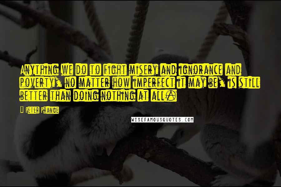 Peter Prange quotes: Anything we do to fight misery and ignorance and poverty, no matter how imperfect it may be, is still better than doing nothing at all. Peter Prange quotes: Anything we do to fight misery and ignorance and poverty, no matter how imperfect it may be, is still better than doing nothing at all.