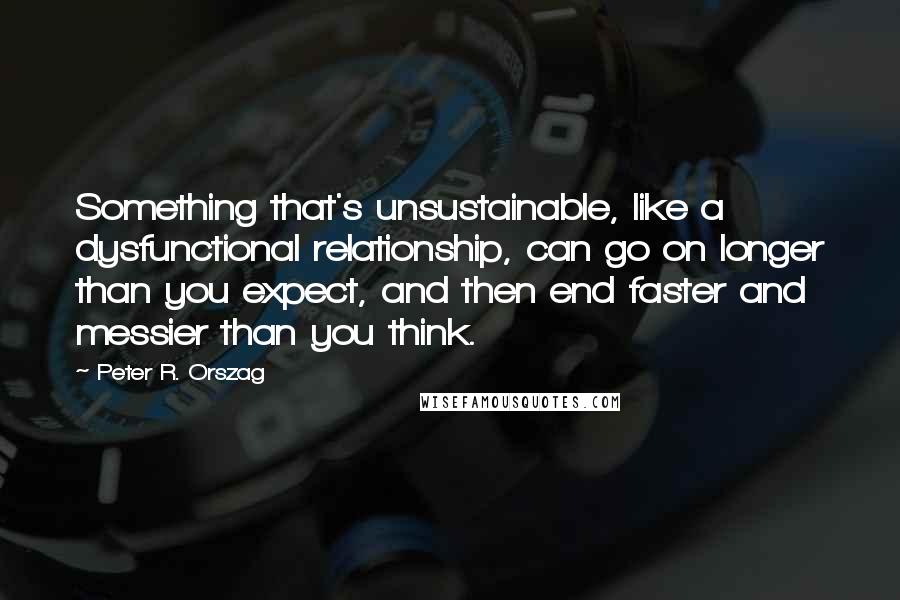 Peter R. Orszag quotes: Something that's unsustainable, like a dysfunctional relationship, can go on longer than you expect, and then end faster and messier than you think.